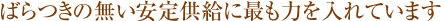 ばらつきの無い安定急供給に最も力を入れています