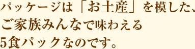 パッケージは「お土産」を模した、ご家族みんなで味わえる5食パックなのです。