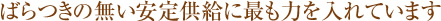 ばらつきの無い安定急供給に最も力を入れています
